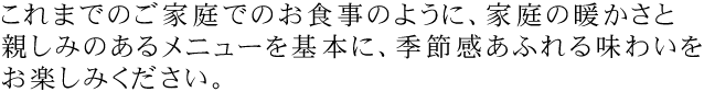 これまでのご家庭でのお食事のように、家庭の暖かさと親しみのあるメニューを基本に、季節感あふれる味わいをお楽しみください。